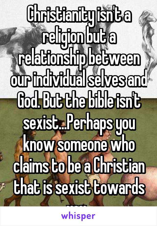 Christianity isn't a religion but a relationship between our individual selves and God. But the bible isn't sexist...Perhaps you know someone who claims to be a Christian that is sexist towards you. 