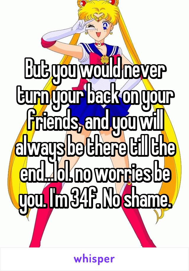 But you would never turn your back on your friends, and you will always be there till the end...lol. no worries be you. I'm 34f. No shame.