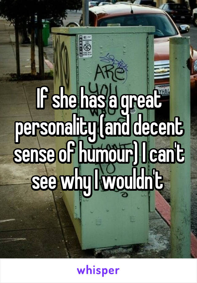 If she has a great personality (and decent sense of humour) I can't see why I wouldn't 