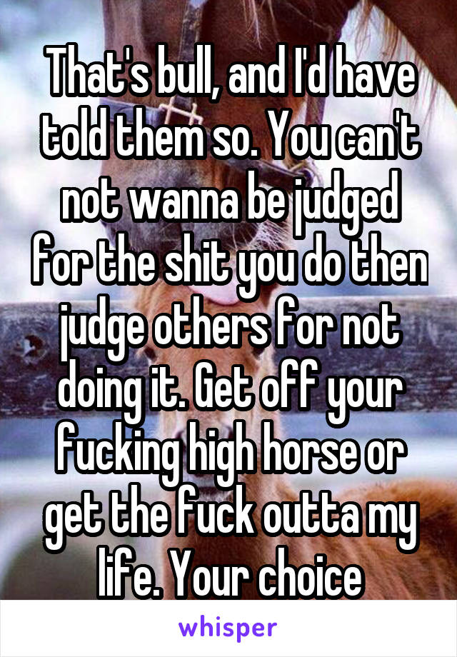 That's bull, and I'd have told them so. You can't not wanna be judged for the shit you do then judge others for not doing it. Get off your fucking high horse or get the fuck outta my life. Your choice