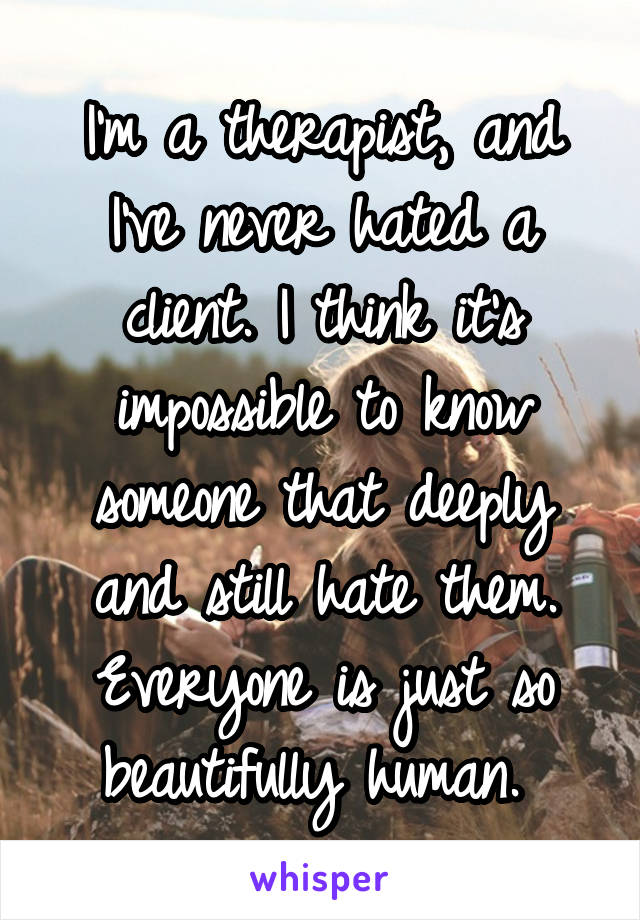 I'm a therapist, and I've never hated a client. I think it's impossible to know someone that deeply and still hate them. Everyone is just so beautifully human. 