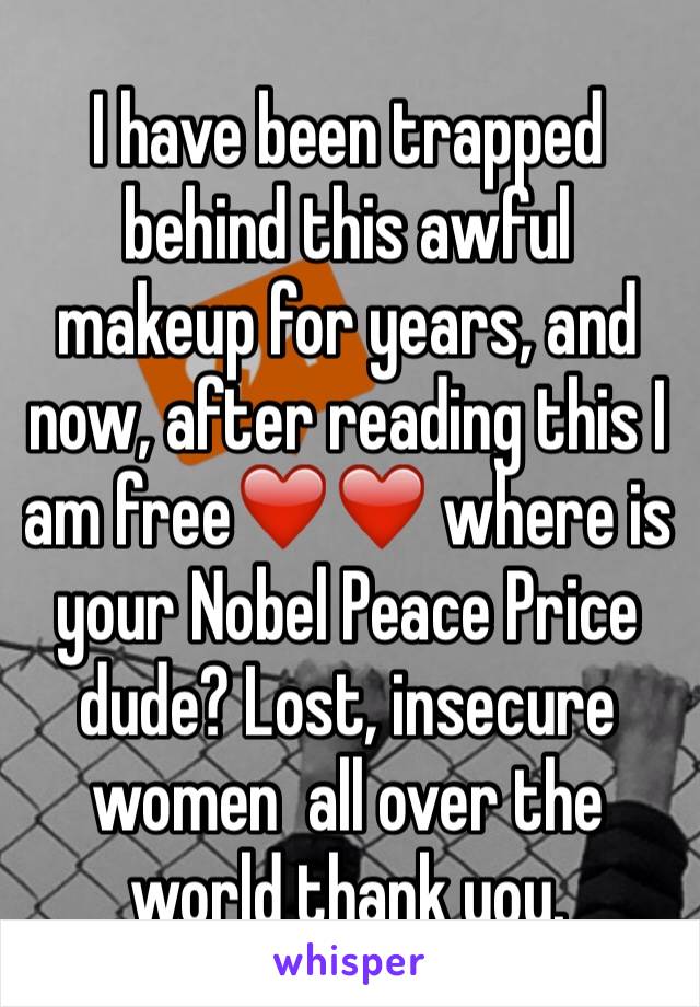 I have been trapped behind this awful makeup for years, and now, after reading this I am free❤️❤️ where is your Nobel Peace Price dude? Lost, insecure women  all over the world thank you. 