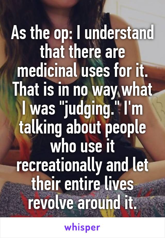 As the op: I understand that there are medicinal uses for it. That is in no way what I was "judging." I'm talking about people who use it recreationally and let their entire lives revolve around it.