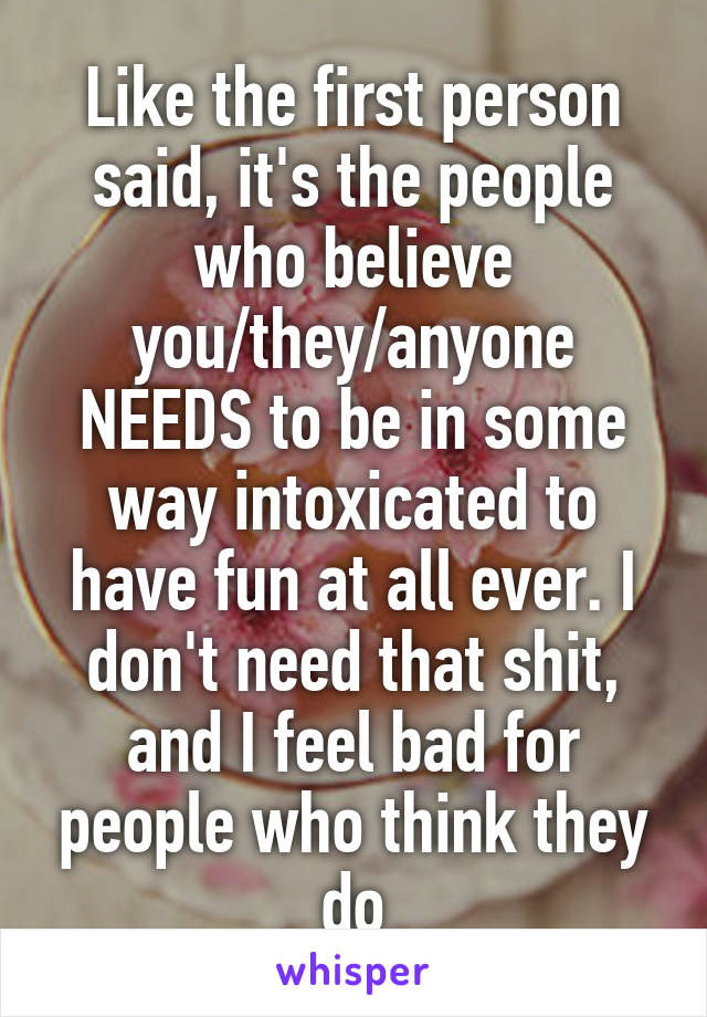 Like the first person said, it's the people who believe you/they/anyone NEEDS to be in some way intoxicated to have fun at all ever. I don't need that shit, and I feel bad for people who think they do