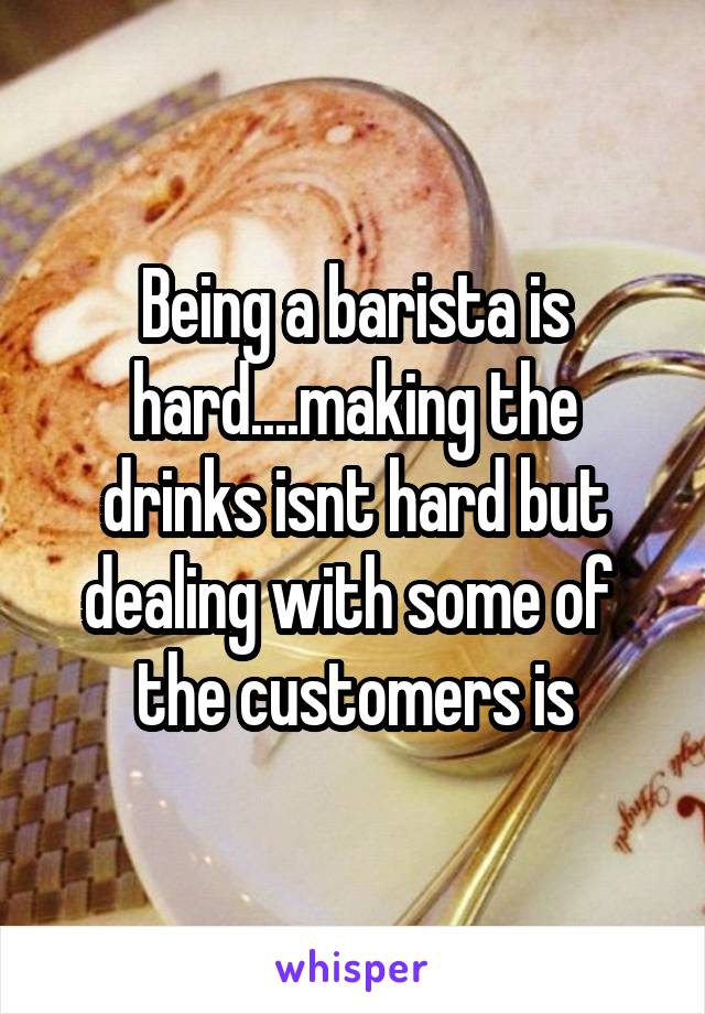 Being a barista is hard....making the drinks isnt hard but dealing with some of  the customers is