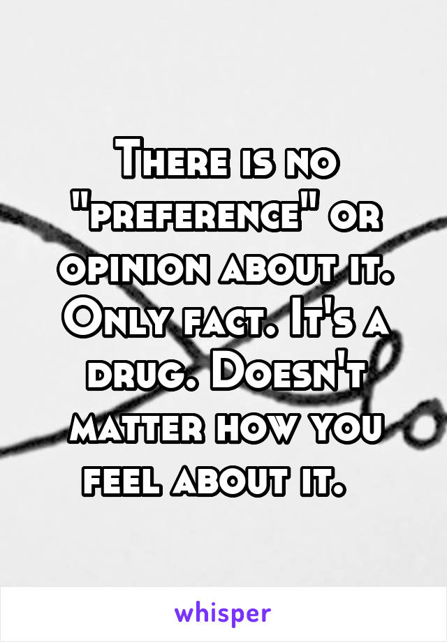 There is no "preference" or opinion about it. Only fact. It's a drug. Doesn't matter how you feel about it.  