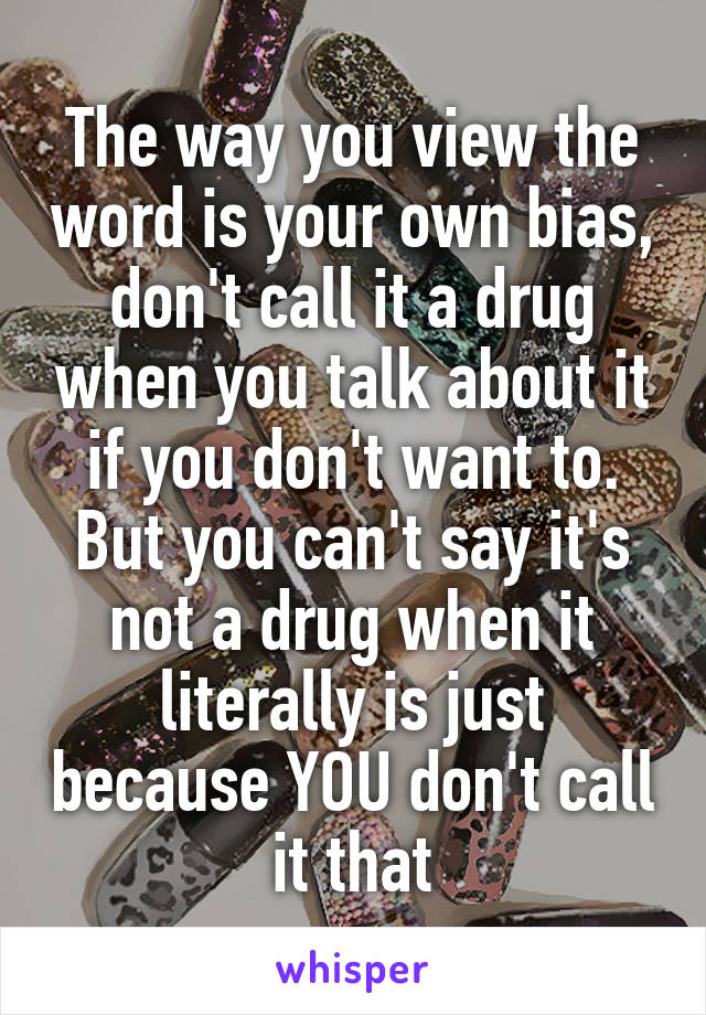 The way you view the word is your own bias, don't call it a drug when you talk about it if you don't want to. But you can't say it's not a drug when it literally is just because YOU don't call it that