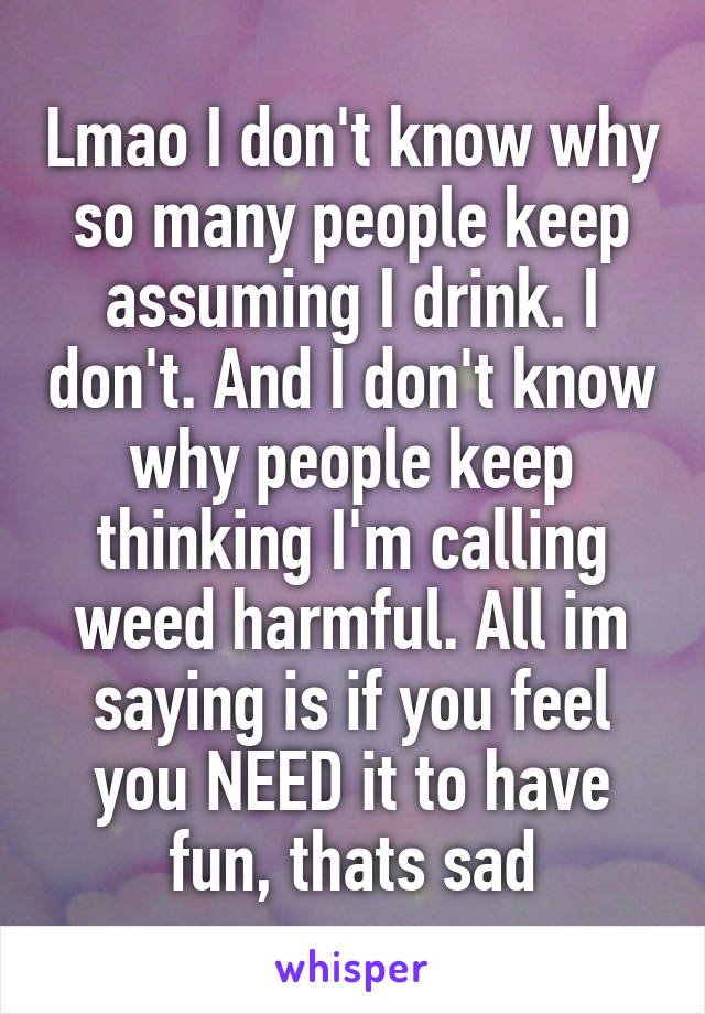 Lmao I don't know why so many people keep assuming I drink. I don't. And I don't know why people keep thinking I'm calling weed harmful. All im saying is if you feel you NEED it to have fun, thats sad