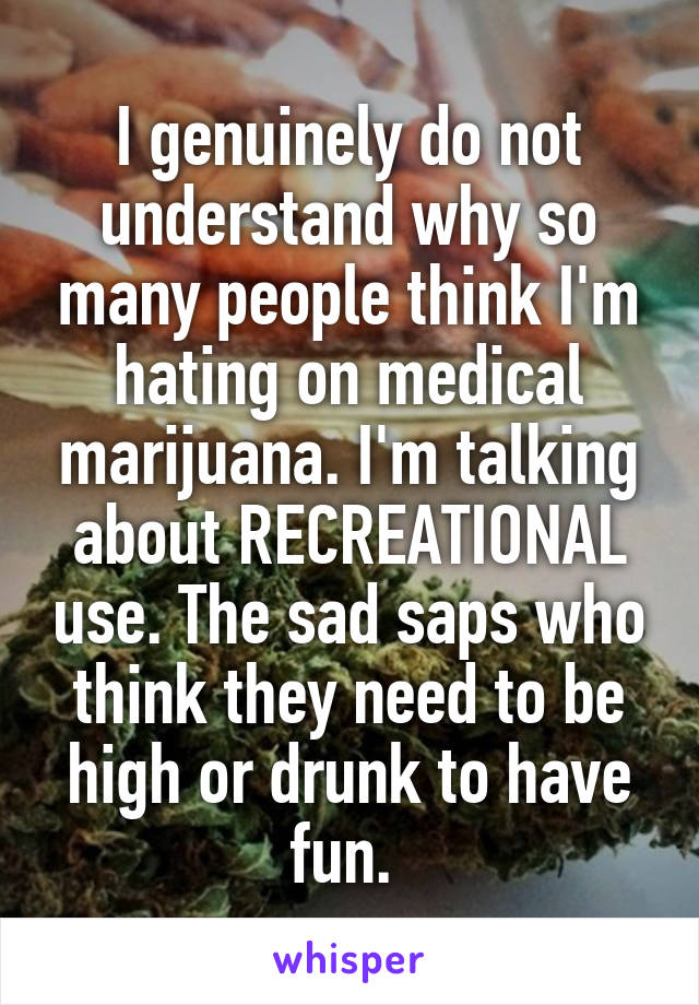 I genuinely do not understand why so many people think I'm hating on medical marijuana. I'm talking about RECREATIONAL use. The sad saps who think they need to be high or drunk to have fun. 