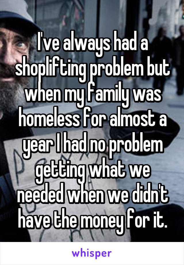 I've always had a shoplifting problem but when my family was homeless for almost a year I had no problem getting what we needed when we didn't have the money for it.