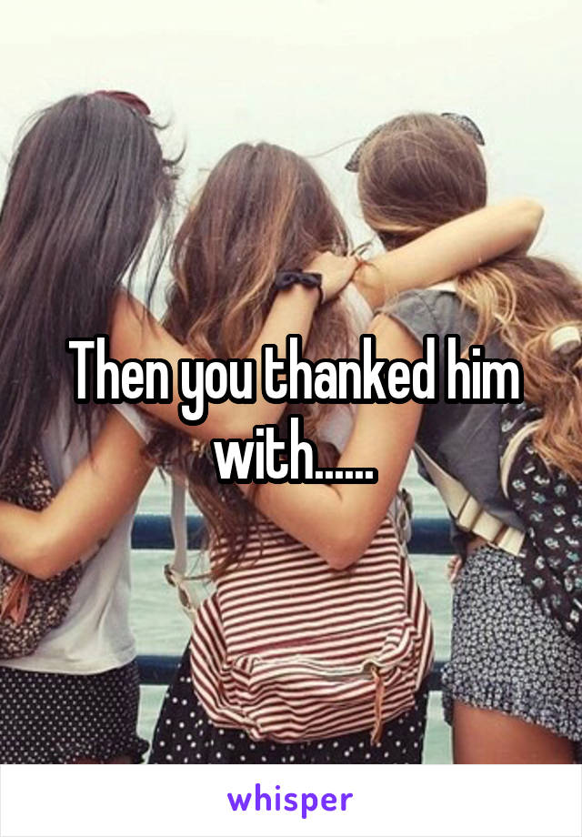 Then you thanked him with......