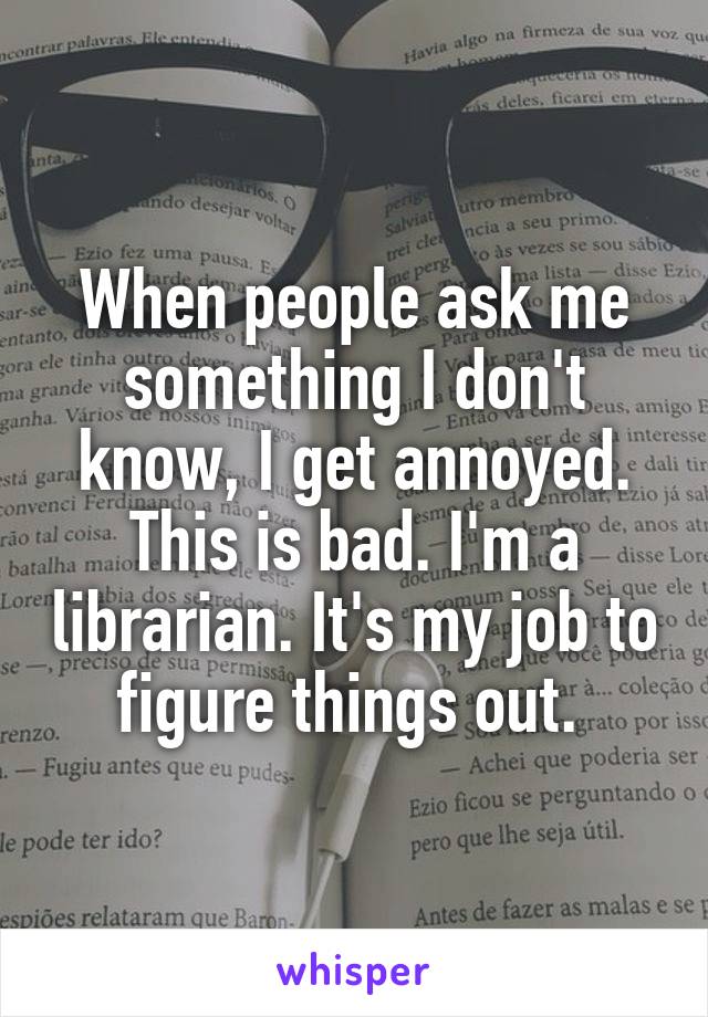 When people ask me something I don't know, I get annoyed. This is bad. I'm a librarian. It's my job to figure things out. 