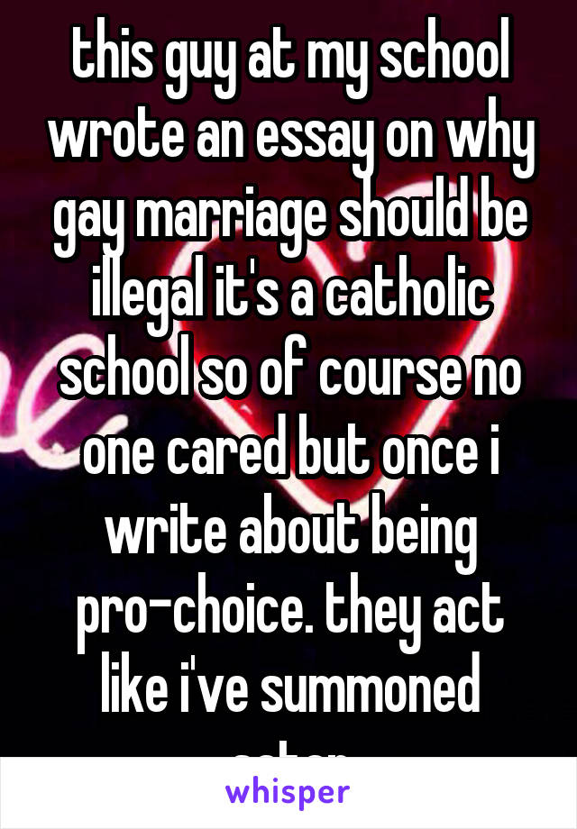 this guy at my school wrote an essay on why gay marriage should be illegal it's a catholic school so of course no one cared but once i write about being pro-choice. they act like i've summoned satan