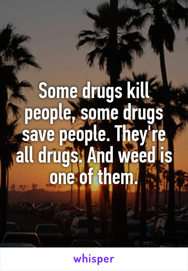 Some drugs kill people, some drugs save people. They're all drugs. And weed is one of them.