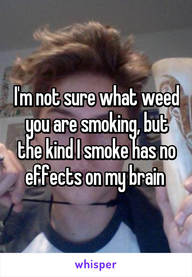 I'm not sure what weed you are smoking, but the kind I smoke has no effects on my brain 