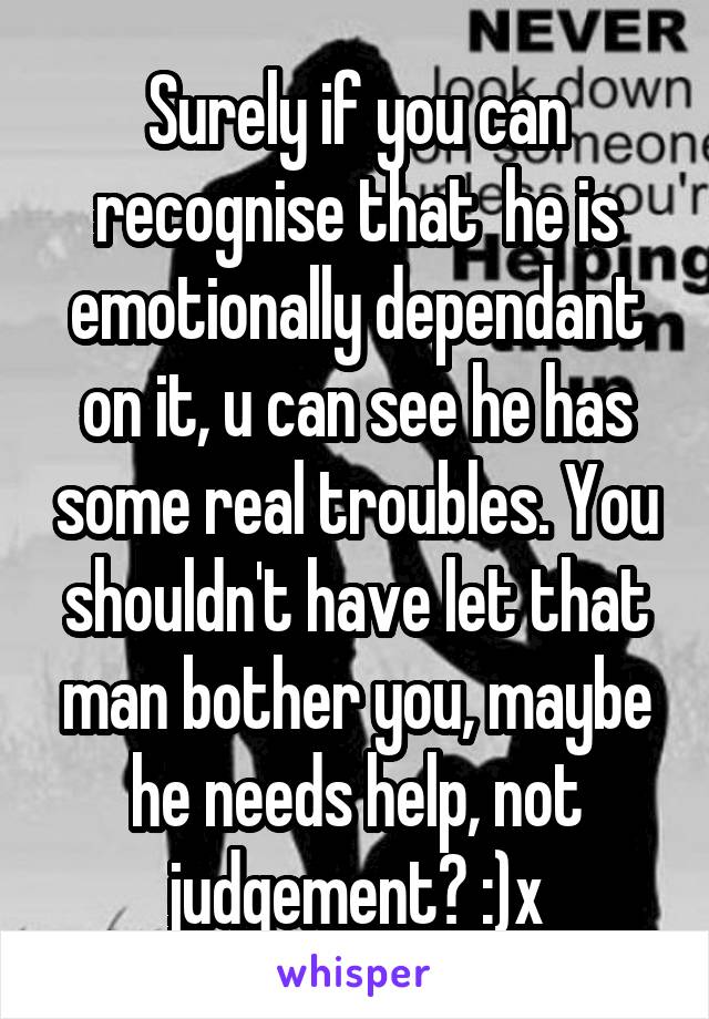 Surely if you can recognise that  he is emotionally dependant on it, u can see he has some real troubles. You shouldn't have let that man bother you, maybe he needs help, not judgement? :)x