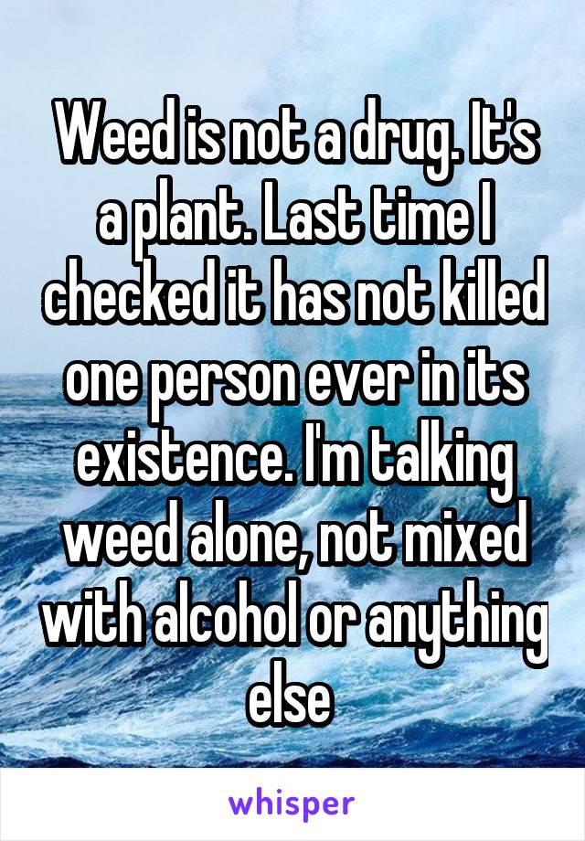 Weed is not a drug. It's a plant. Last time I checked it has not killed one person ever in its existence. I'm talking weed alone, not mixed with alcohol or anything else 