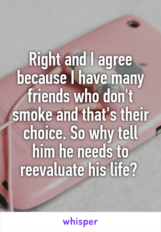 Right and I agree because I have many friends who don't smoke and that's their choice. So why tell him he needs to reevaluate his life? 