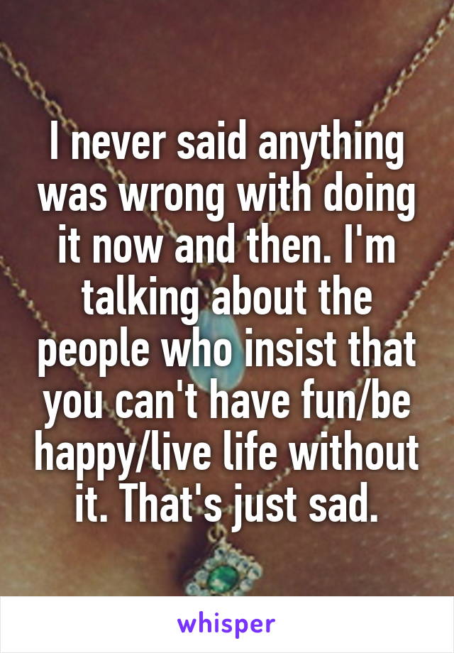 I never said anything was wrong with doing it now and then. I'm talking about the people who insist that you can't have fun/be happy/live life without it. That's just sad.