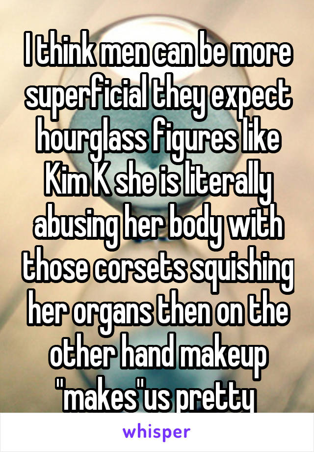 I think men can be more superficial they expect hourglass figures like Kim K she is literally abusing her body with those corsets squishing her organs then on the other hand makeup "makes"us pretty 