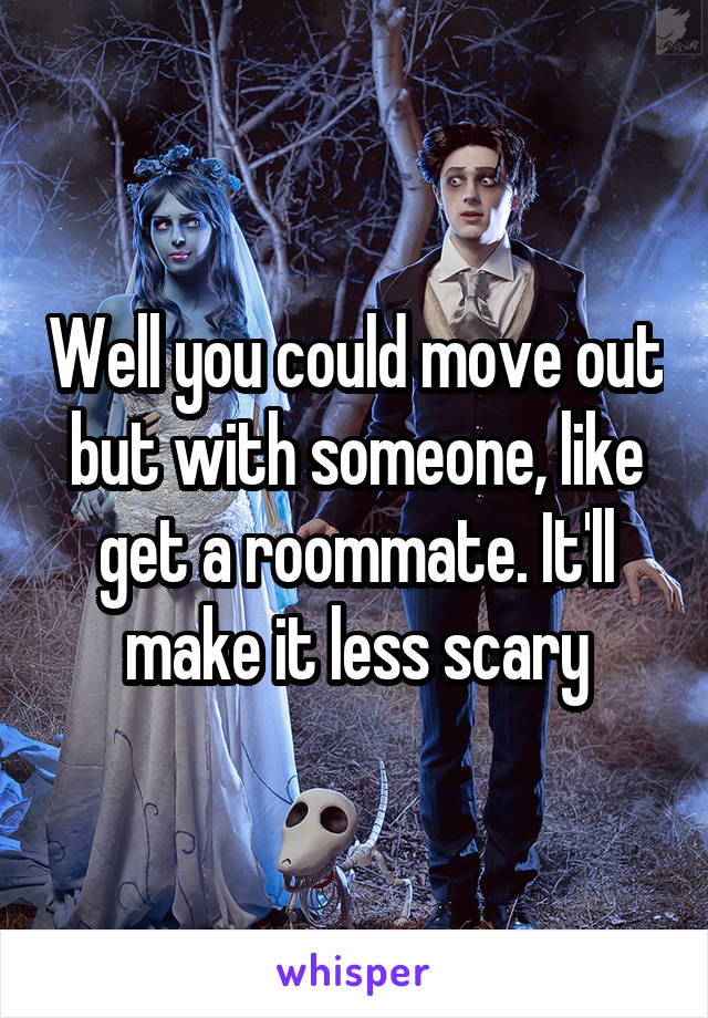 Well you could move out but with someone, like get a roommate. It'll make it less scary