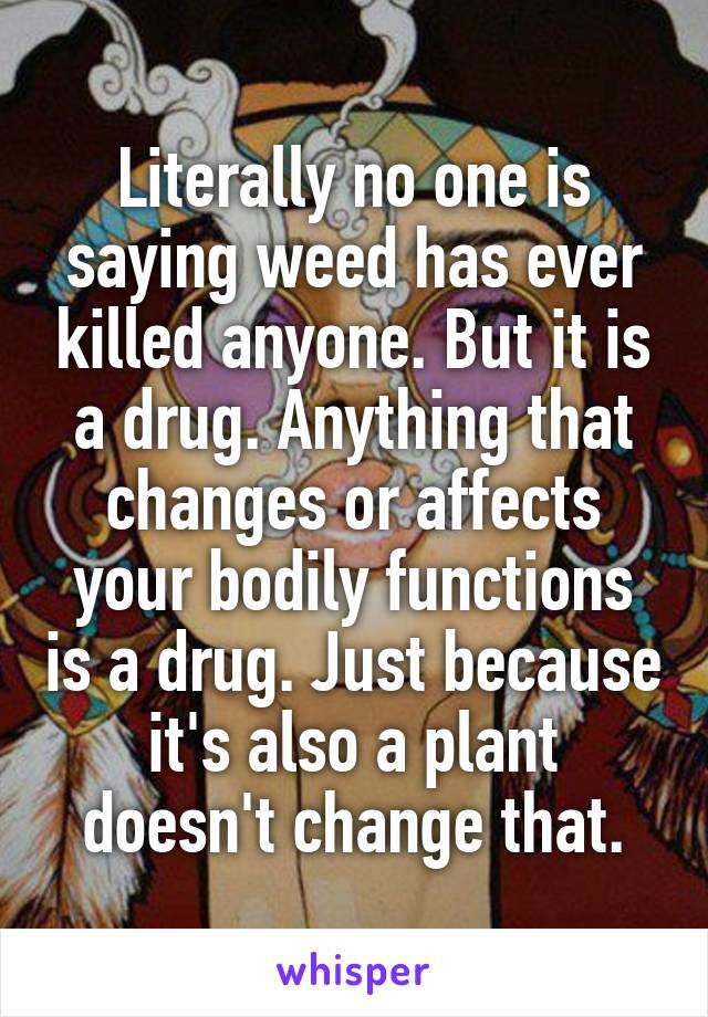 Literally no one is saying weed has ever killed anyone. But it is a drug. Anything that changes or affects your bodily functions is a drug. Just because it's also a plant doesn't change that.