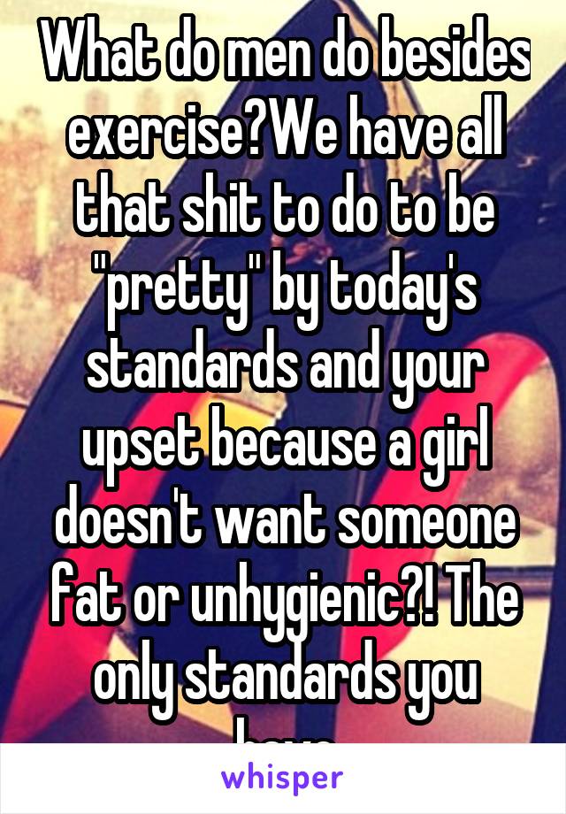 What do men do besides exercise?We have all that shit to do to be "pretty" by today's standards and your upset because a girl doesn't want someone fat or unhygienic?! The only standards you have