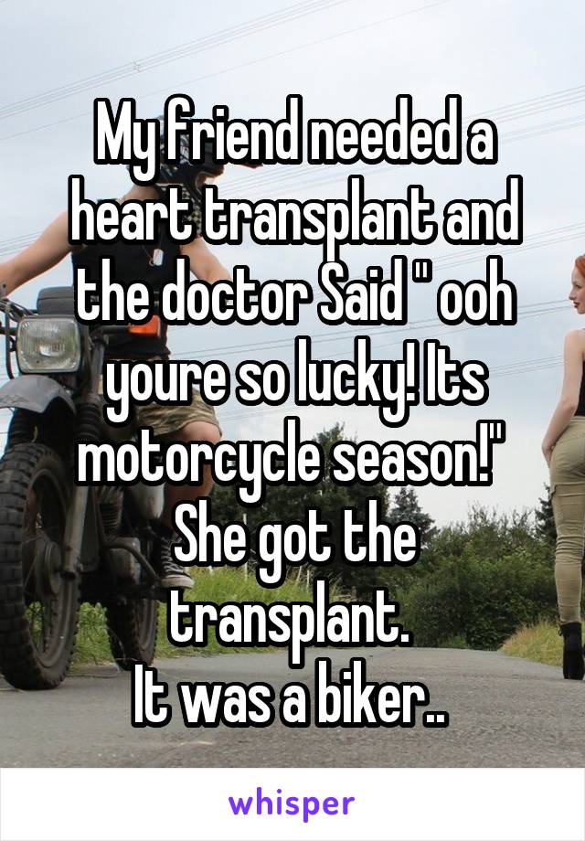 My friend needed a heart transplant and the doctor Said " ooh youre so lucky! Its motorcycle season!" 
She got the transplant. 
It was a biker.. 