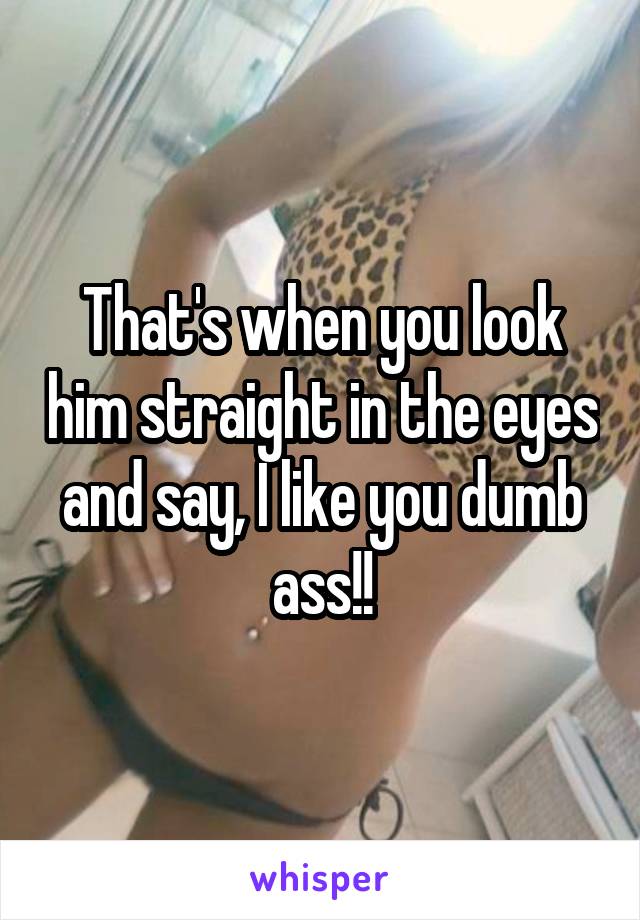 That's when you look him straight in the eyes and say, I like you dumb ass!!