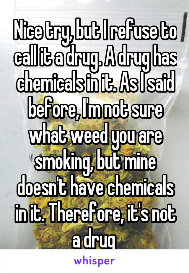 Nice try, but I refuse to call it a drug. A drug has chemicals in it. As I said before, I'm not sure what weed you are smoking, but mine doesn't have chemicals in it. Therefore, it's not a drug 