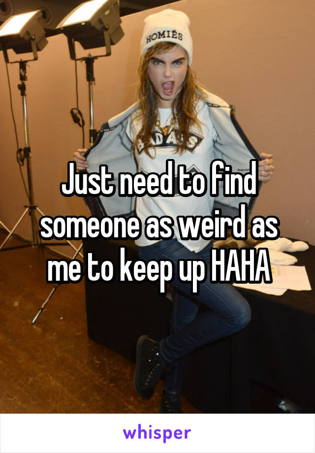 Just need to find someone as weird as me to keep up HAHA