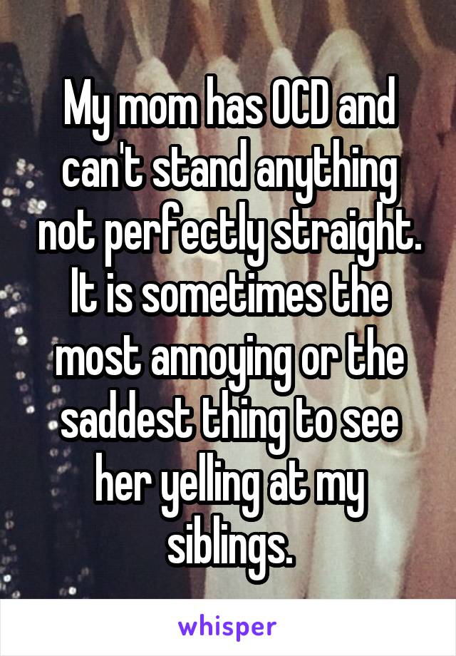 My mom has OCD and can't stand anything not perfectly straight. It is sometimes the most annoying or the saddest thing to see her yelling at my siblings.