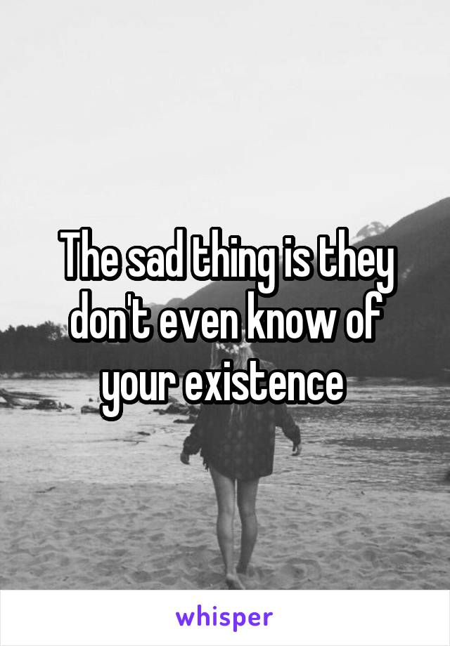 The sad thing is they don't even know of your existence 