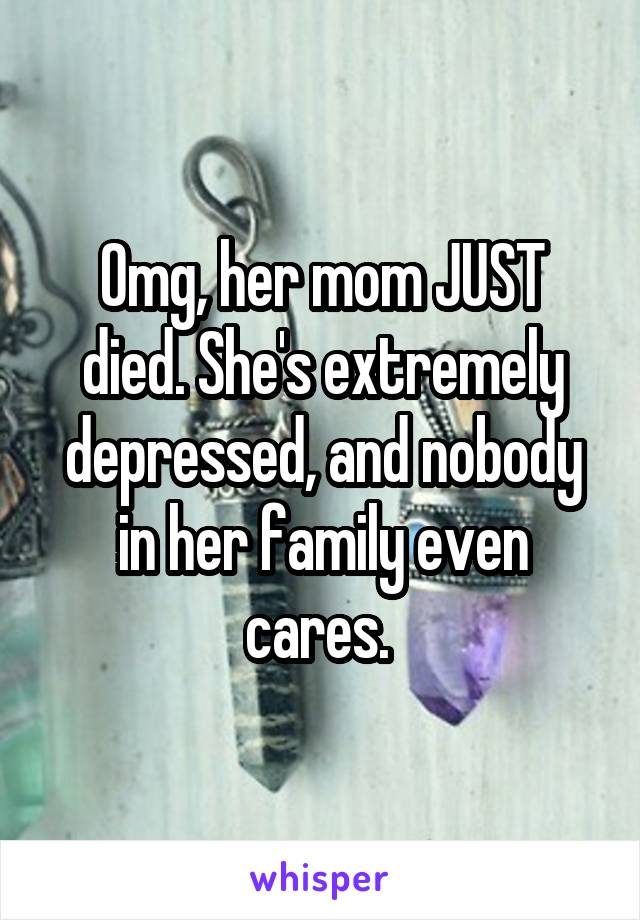 Omg, her mom JUST died. She's extremely depressed, and nobody in her family even cares. 