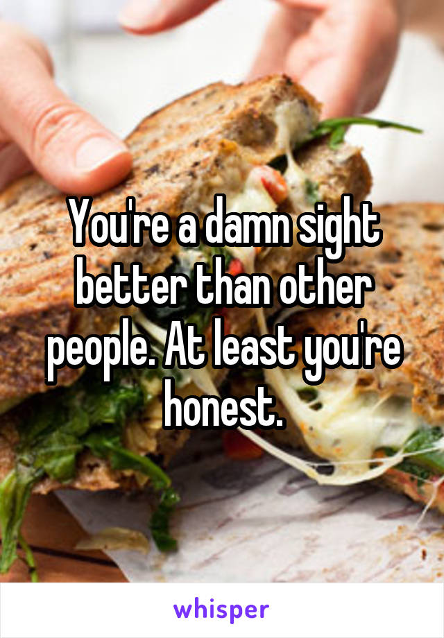 You're a damn sight better than other people. At least you're honest.