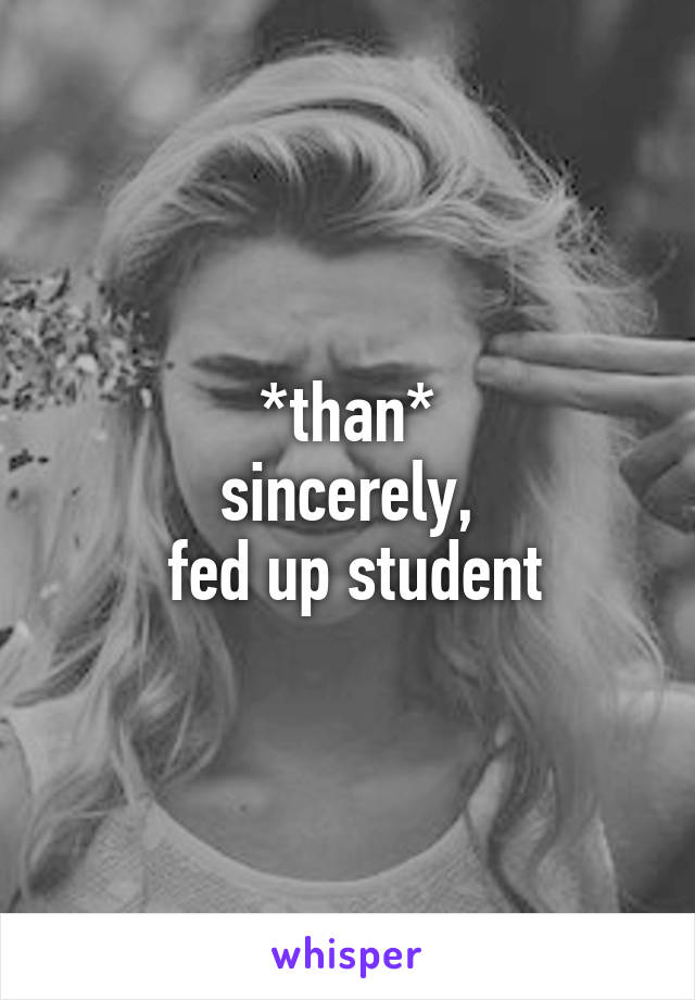 *than*
sincerely,
 fed up student