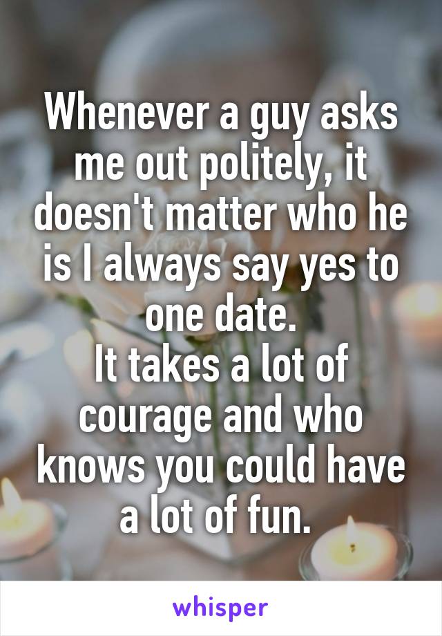 Whenever a guy asks me out politely, it doesn't matter who he is I always say yes to one date.
It takes a lot of courage and who knows you could have a lot of fun. 