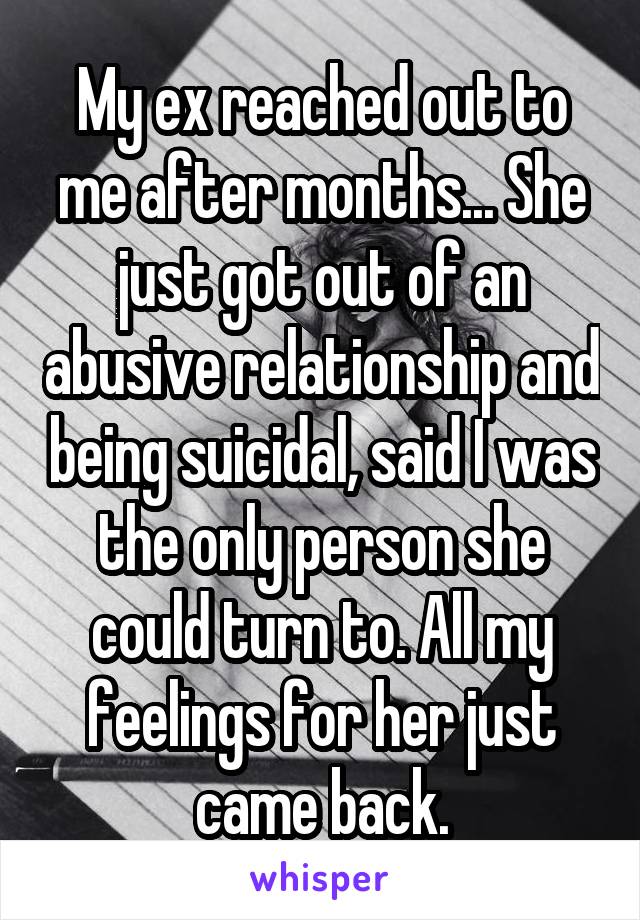 My ex reached out to me after months... She just got out of an abusive relationship and being suicidal, said I was the only person she could turn to. All my feelings for her just came back.