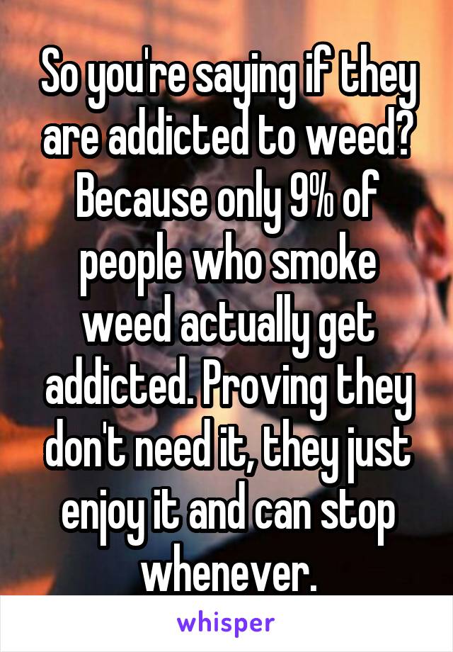 So you're saying if they are addicted to weed? Because only 9% of people who smoke weed actually get addicted. Proving they don't need it, they just enjoy it and can stop whenever.