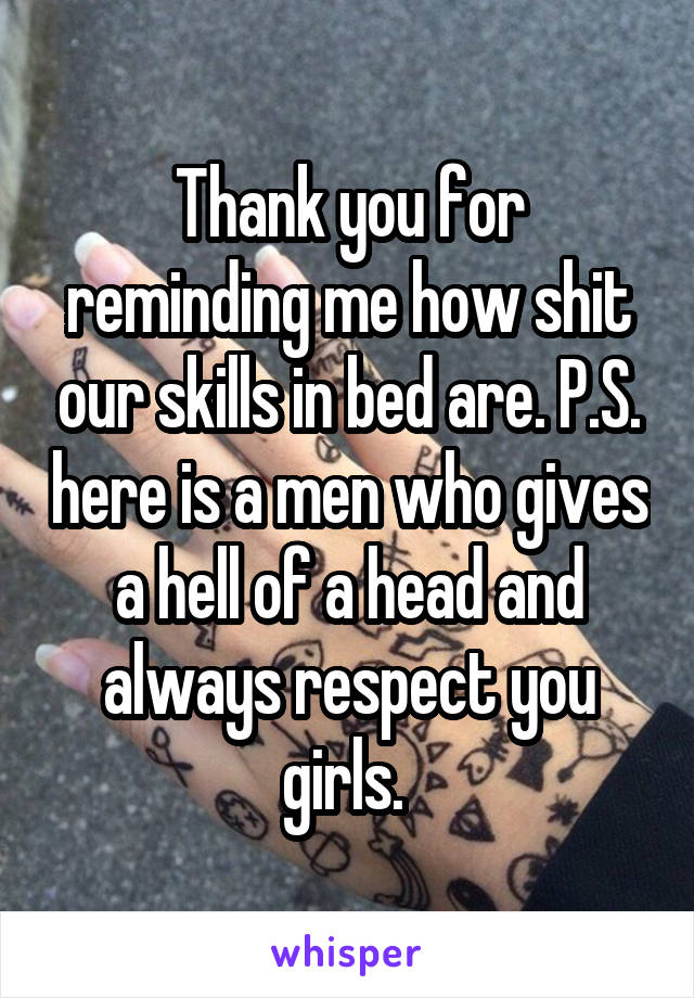 Thank you for reminding me how shit our skills in bed are. P.S. here is a men who gives a hell of a head and always respect you girls. 