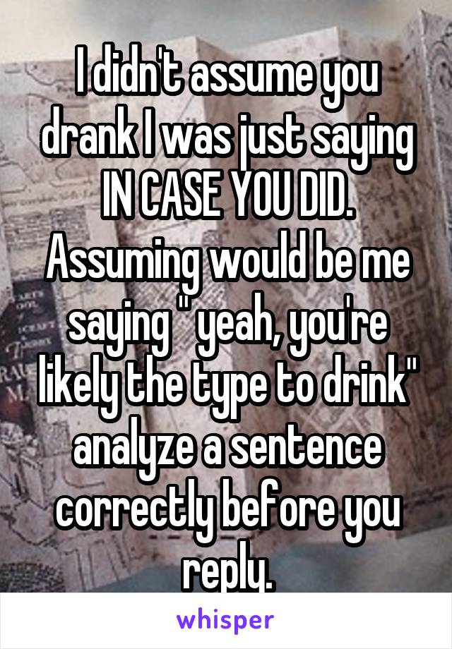 I didn't assume you drank I was just saying IN CASE YOU DID. Assuming would be me saying " yeah, you're likely the type to drink" analyze a sentence correctly before you reply.