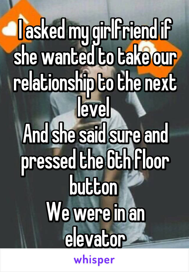 I asked my girlfriend if she wanted to take our relationship to the next level 
And she said sure and pressed the 6th floor button 
We were in an elevator