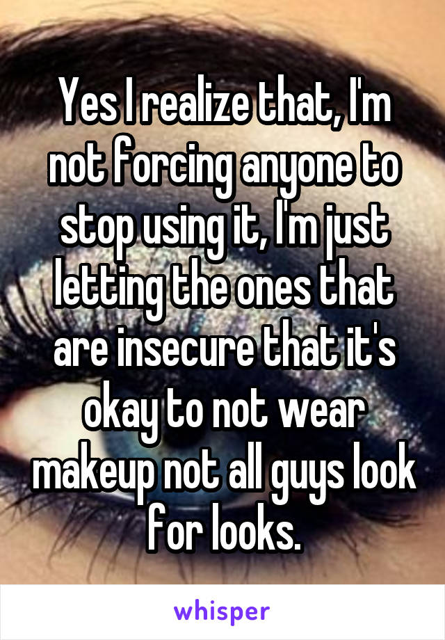 Yes I realize that, I'm not forcing anyone to stop using it, I'm just letting the ones that are insecure that it's okay to not wear makeup not all guys look for looks.