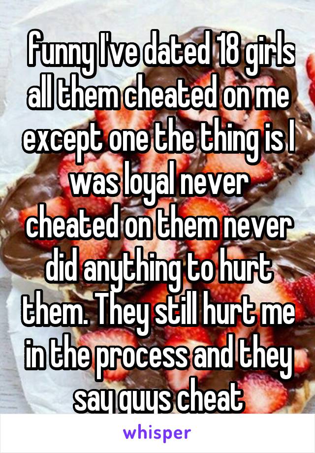  funny I've dated 18 girls all them cheated on me except one the thing is I was loyal never cheated on them never did anything to hurt them. They still hurt me in the process and they say guys cheat