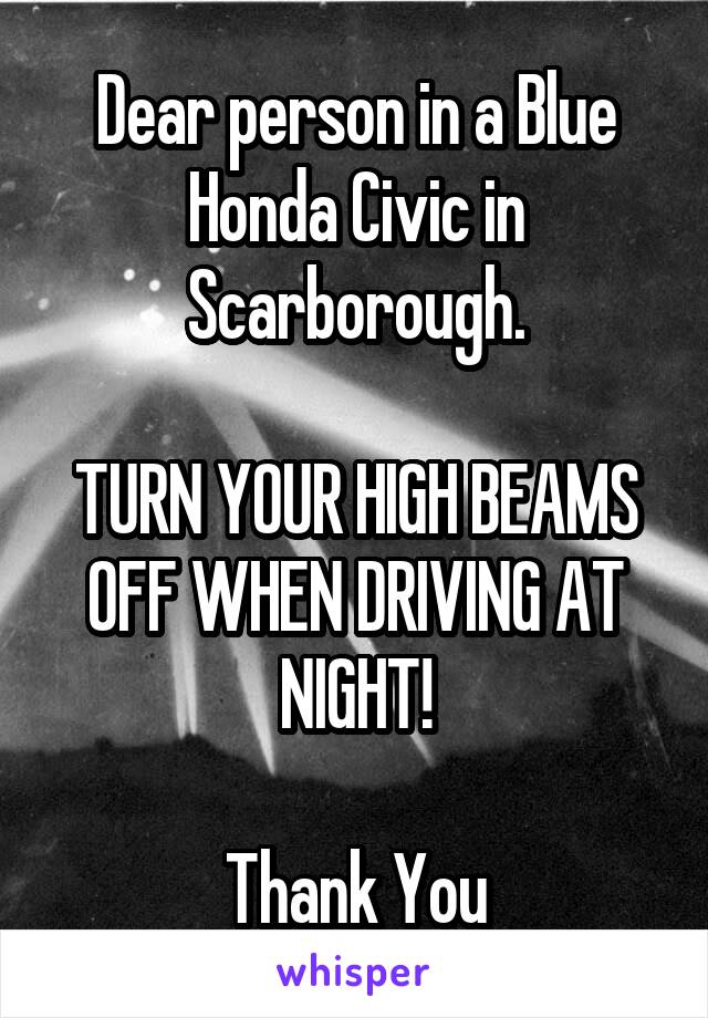 Dear person in a Blue Honda Civic in Scarborough.

TURN YOUR HIGH BEAMS OFF WHEN DRIVING AT NIGHT!

Thank You