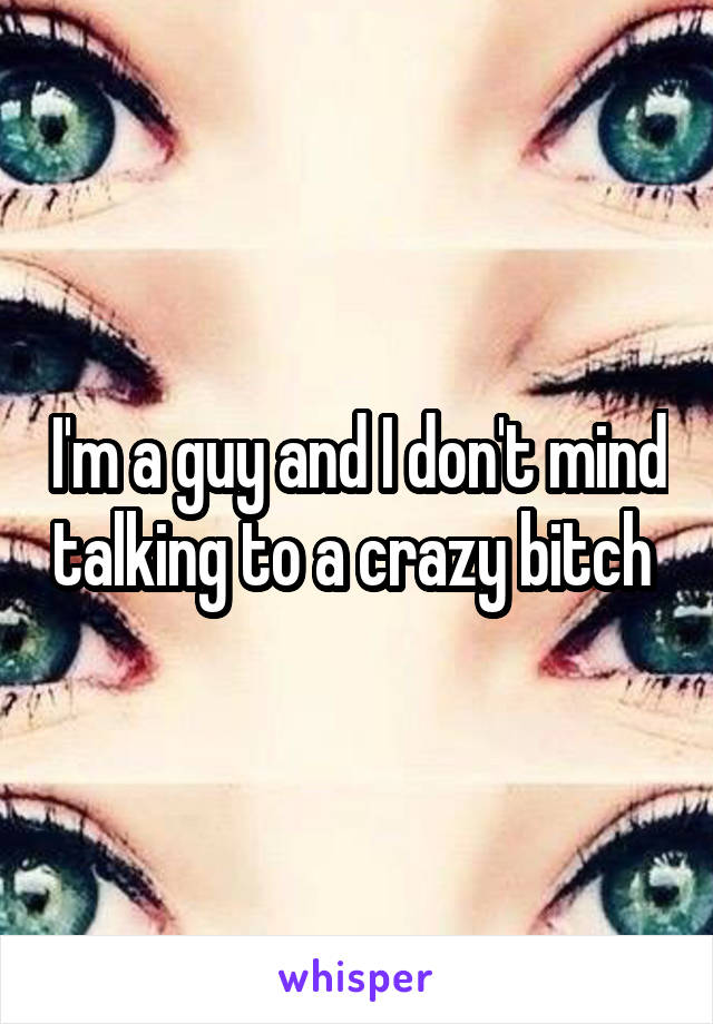 I'm a guy and I don't mind talking to a crazy bitch 