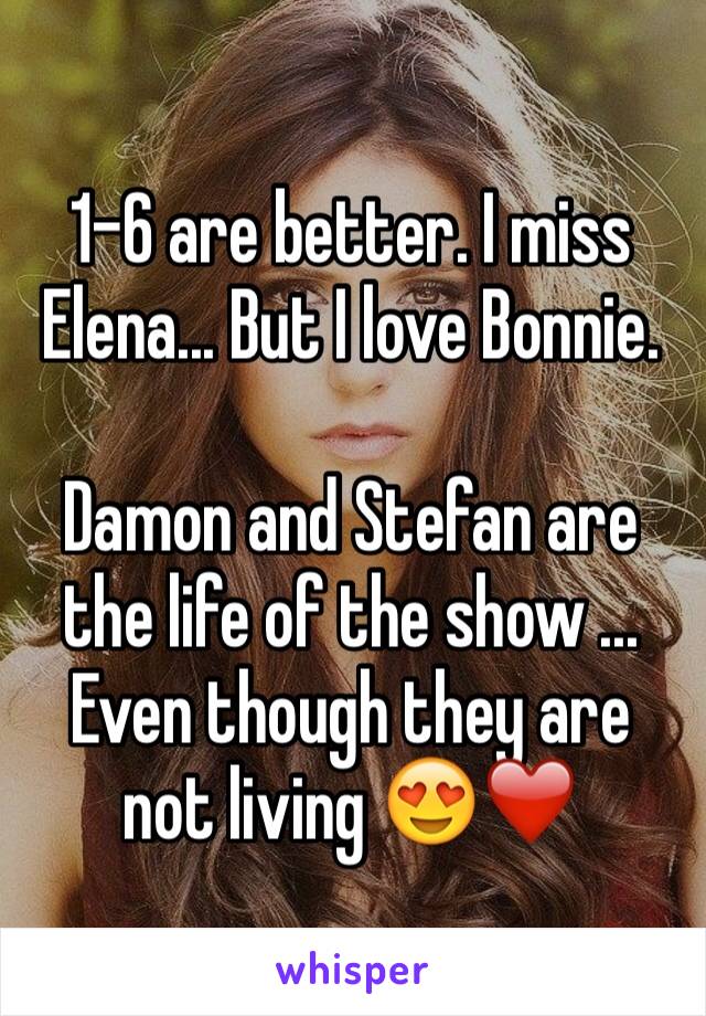 1-6 are better. I miss Elena... But I love Bonnie. 

Damon and Stefan are the life of the show ... Even though they are not living 😍❤️