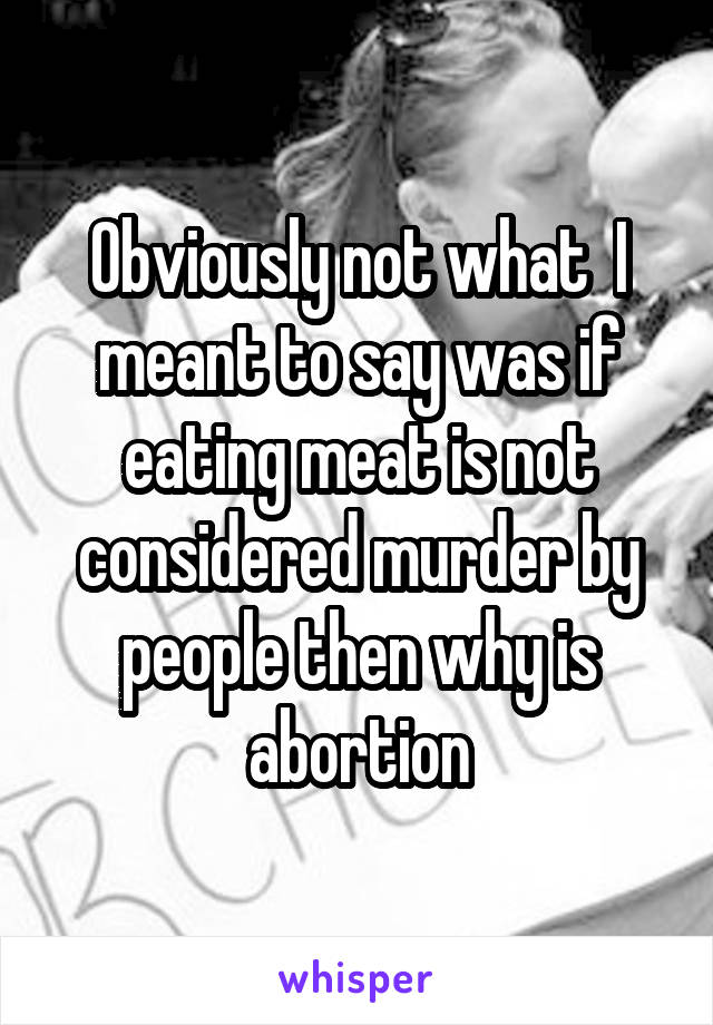 Obviously not what  I meant to say was if eating meat is not considered murder by people then why is abortion