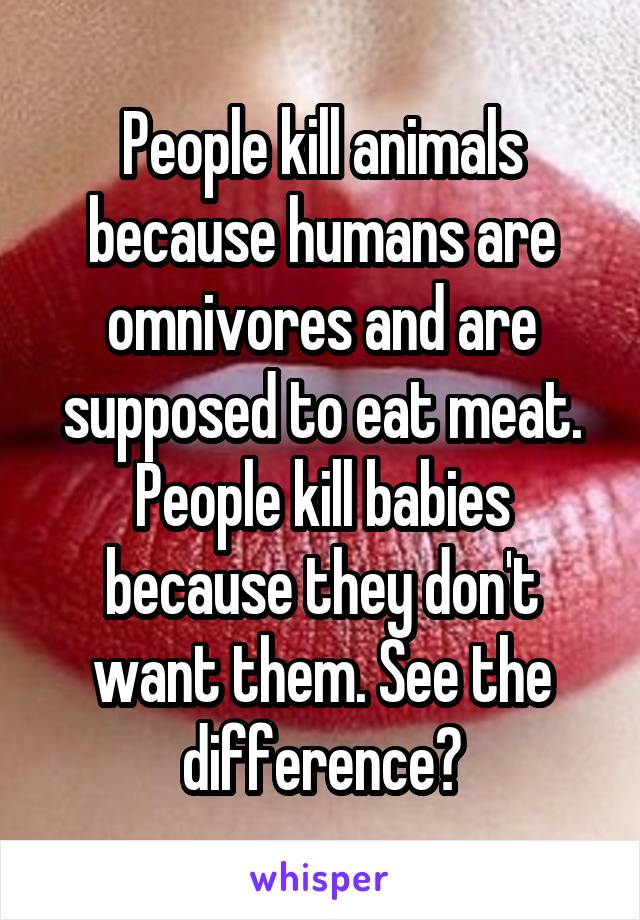 People kill animals because humans are omnivores and are supposed to eat meat. People kill babies because they don't want them. See the difference?
