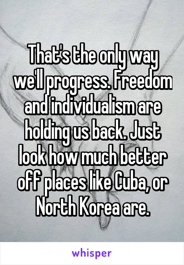 That's the only way we'll progress. Freedom and individualism are holding us back. Just look how much better off places like Cuba, or North Korea are.